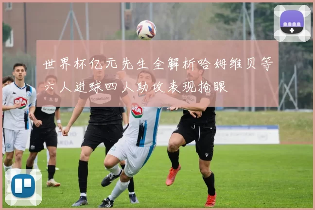 世界杯亿元先生全解析哈姆维贝等六人进球四人助攻表现抢眼