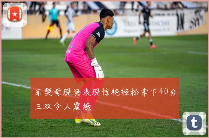 东契奇现场表现惊艳轻松拿下40分三双令人震撼