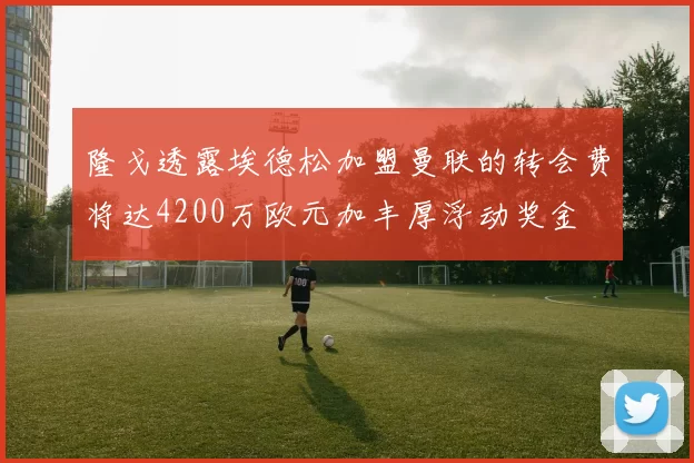 隆戈透露埃德松加盟曼联的转会费将达4200万欧元加丰厚浮动奖金