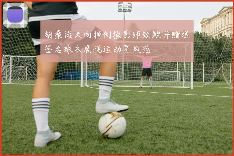 胡桑诺夫向撞倒摄影师致歉并赠送签名球衣展现运动员风范