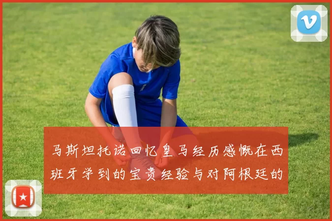 马斯坦托诺回忆皇马经历感慨在西班牙学到的宝贵经验与对阿根廷的思念