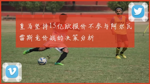 皇马坚持15亿欧报价不参与阿尔瓦雷斯竞价战的决策分析