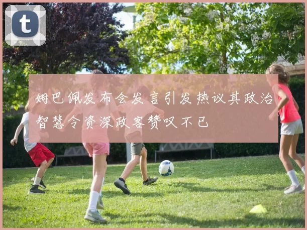 姆巴佩发布会发言引发热议其政治智慧令资深政客赞叹不已