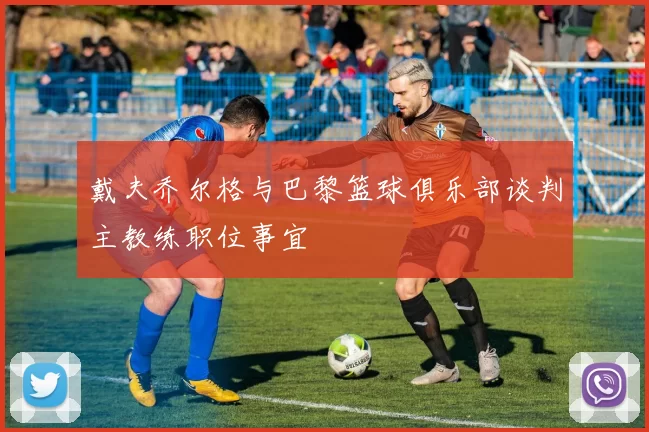 戴夫乔尔格与巴黎篮球俱乐部谈判主教练职位事宜