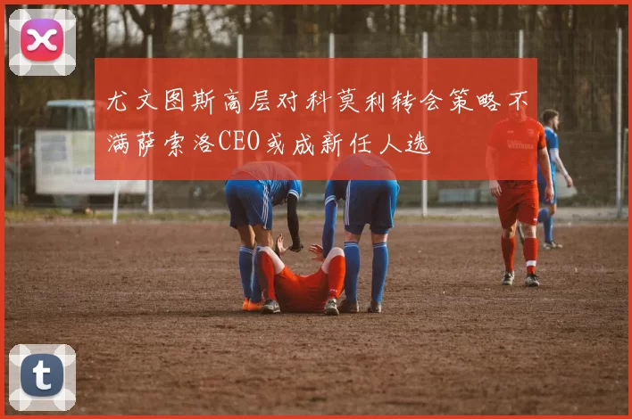 尤文图斯高层对科莫利转会策略不满萨索洛CEO或成新任人选