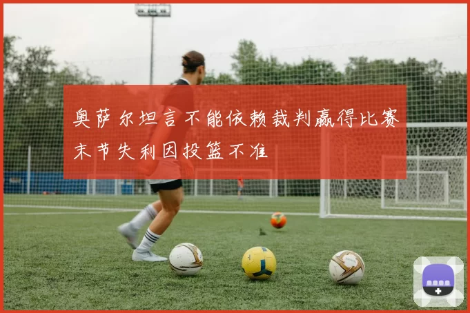 奥萨尔坦言不能依赖裁判赢得比赛末节失利因投篮不准