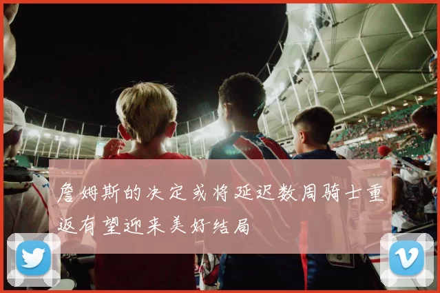 詹姆斯的决定或将延迟数周骑士重返有望迎来美好结局