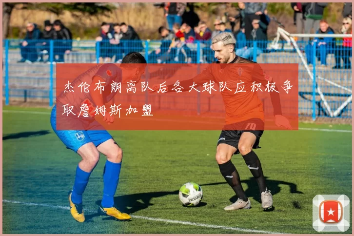 杰伦布朗离队后各大球队应积极争取詹姆斯加盟