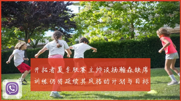 开拓者夏季联赛主帅谈杨瀚森缺席训练仍将延续其风格的计划与目标