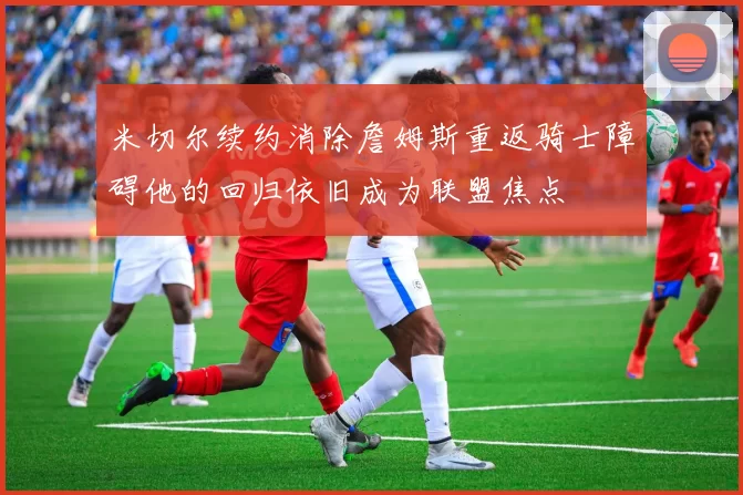 米切尔续约消除詹姆斯重返骑士障碍他的回归依旧成为联盟焦点