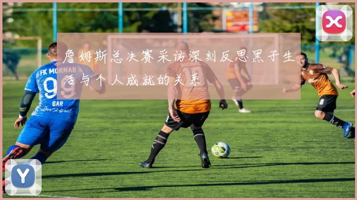 詹姆斯总决赛采访深刻反思黑子生活与个人成就的关系