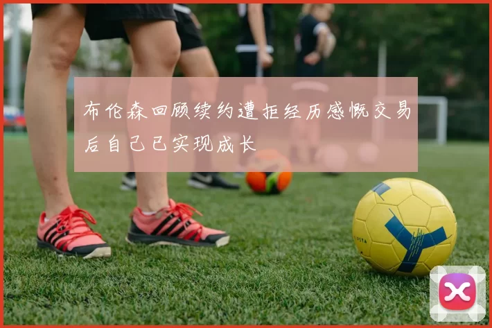 布伦森回顾续约遭拒经历感慨交易后自己已实现成长