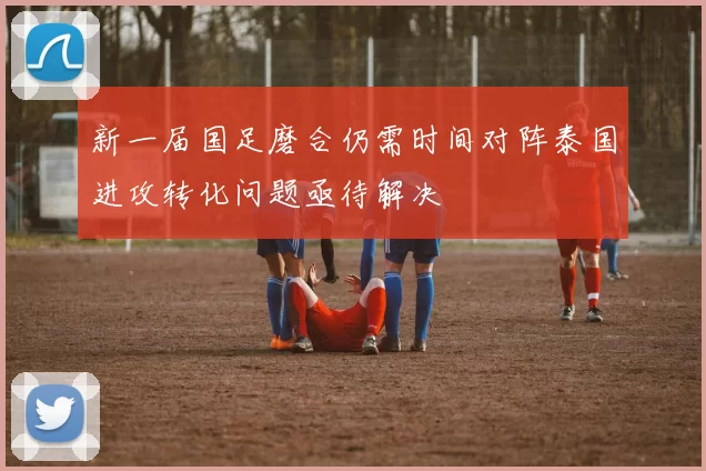 新一届国足磨合仍需时间对阵泰国进攻转化问题亟待解决