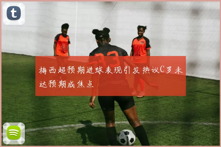 梅西超预期进球表现引发热议C罗未达预期成焦点