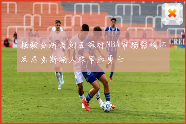 杨毅分析马刺五冠对NBA市场影响不及尼克斯湖人绿军和勇士