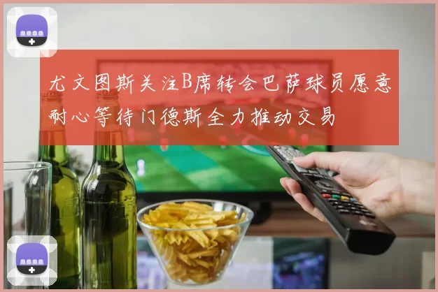 尤文图斯关注B席转会巴萨球员愿意耐心等待门德斯全力推动交易