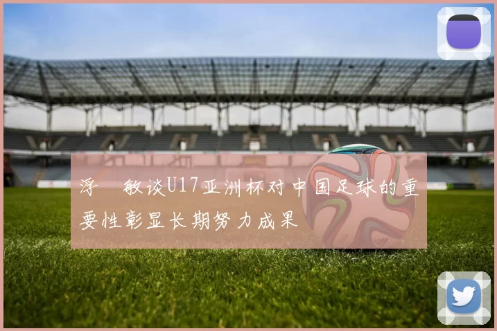 浮嶋敏谈U17亚洲杯对中国足球的重要性彰显长期努力成果