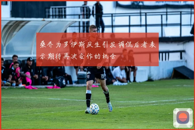 桑乔为罗伊斯庆生引发调侃后者表示期待再次合作的机会