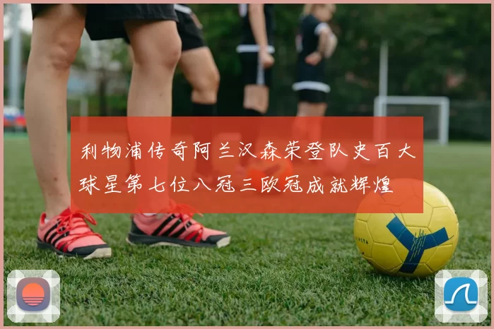利物浦传奇阿兰汉森荣登队史百大球星第七位八冠三欧冠成就辉煌