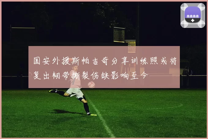 国安外援斯帕吉奇分享训练照或将复出韧带撕裂伤缺影响至今