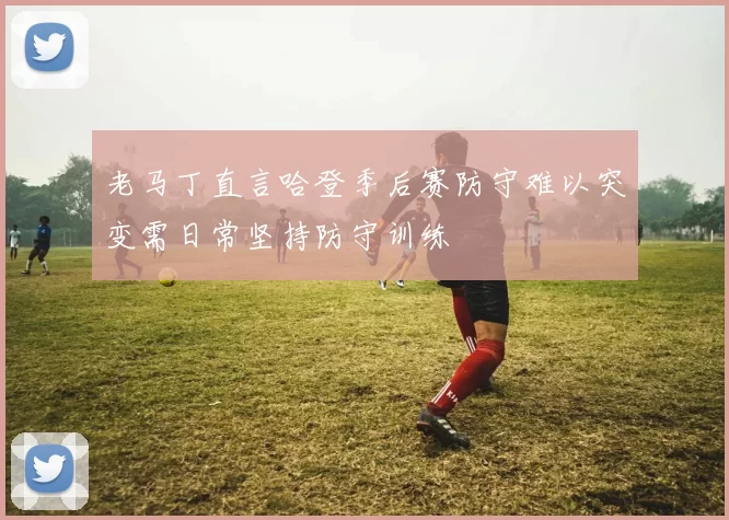 老马丁直言哈登季后赛防守难以突变需日常坚持防守训练