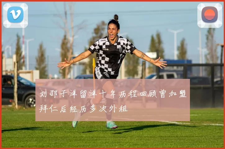 刘邵子洋留洋十年历程回顾曾加盟拜仁后经历多次外租