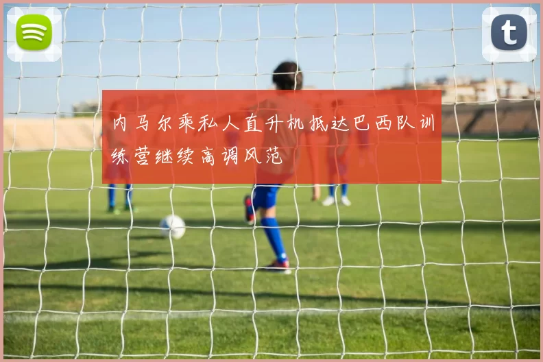 内马尔乘私人直升机抵达巴西队训练营继续高调风范