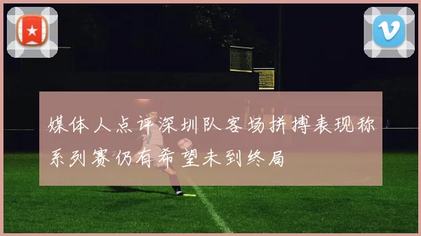 媒体人点评深圳队客场拼搏表现称系列赛仍有希望未到终局